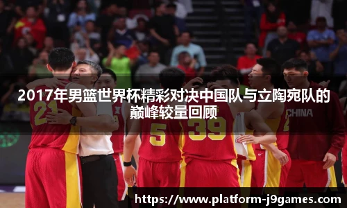 2017年男篮世界杯精彩对决中国队与立陶宛队的巅峰较量回顾